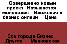 Совершенно новый проект. Называется “монополия“. Вложения в бизнес онлайн. › Цена ­ 0 - Все города Бизнес » Другое   . Ивановская обл.,Иваново г.